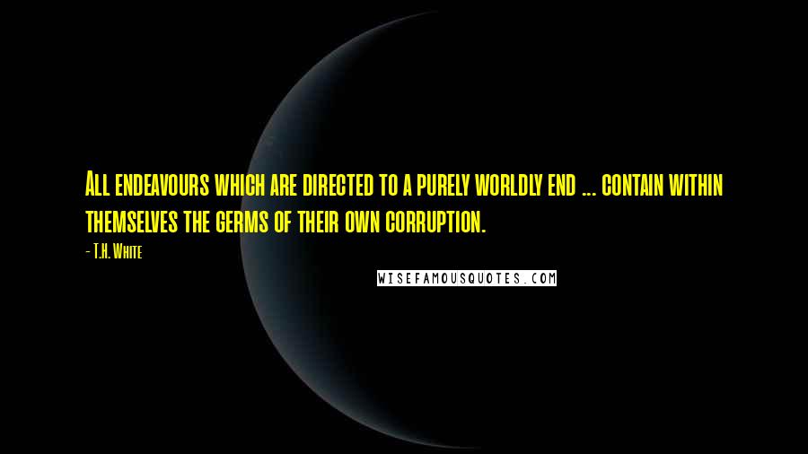 T.H. White Quotes: All endeavours which are directed to a purely worldly end ... contain within themselves the germs of their own corruption.