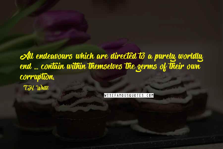 T.H. White Quotes: All endeavours which are directed to a purely worldly end ... contain within themselves the germs of their own corruption.