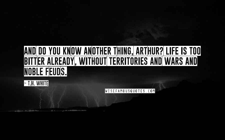 T.H. White Quotes: And do you know another thing, Arthur? Life is too bitter already, without territories and wars and noble feuds.