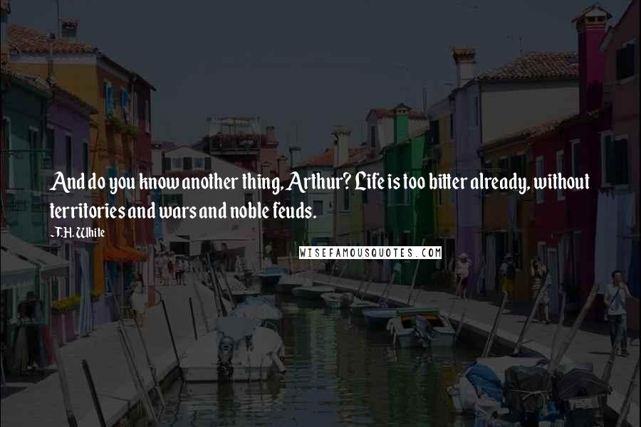 T.H. White Quotes: And do you know another thing, Arthur? Life is too bitter already, without territories and wars and noble feuds.
