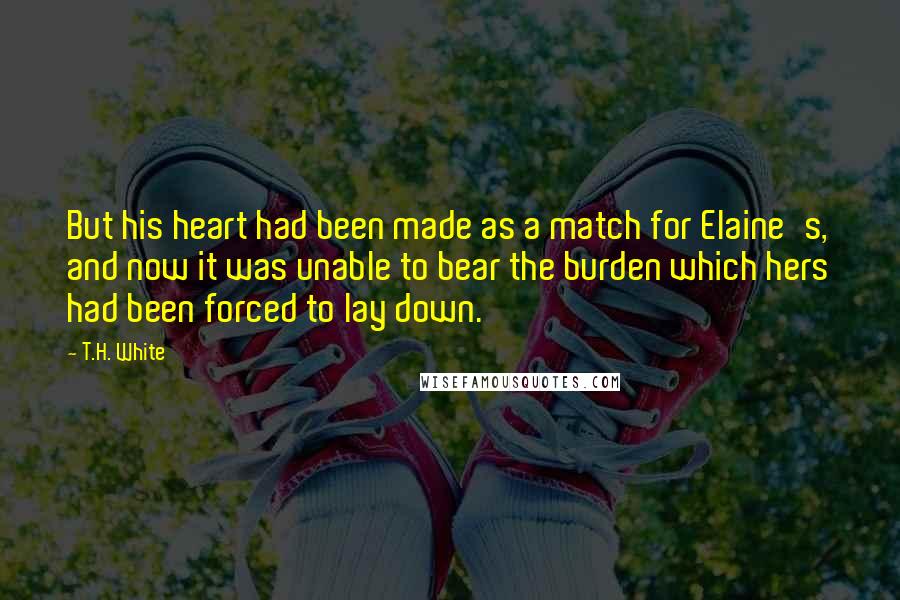 T.H. White Quotes: But his heart had been made as a match for Elaine's, and now it was unable to bear the burden which hers had been forced to lay down.