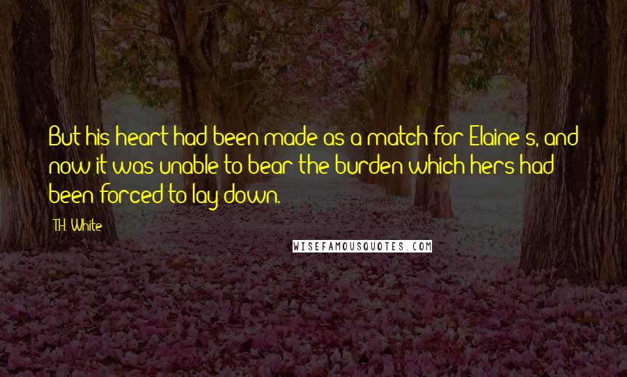 T.H. White Quotes: But his heart had been made as a match for Elaine's, and now it was unable to bear the burden which hers had been forced to lay down.