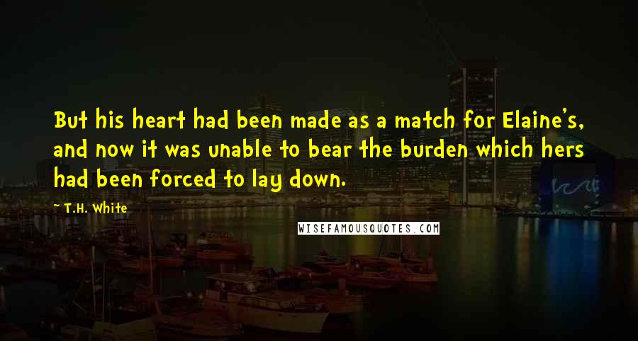 T.H. White Quotes: But his heart had been made as a match for Elaine's, and now it was unable to bear the burden which hers had been forced to lay down.