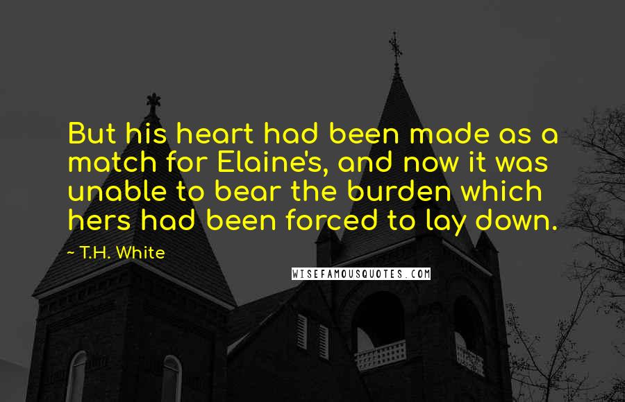 T.H. White Quotes: But his heart had been made as a match for Elaine's, and now it was unable to bear the burden which hers had been forced to lay down.