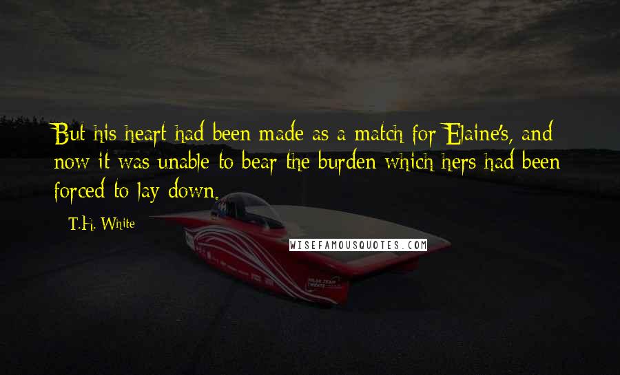 T.H. White Quotes: But his heart had been made as a match for Elaine's, and now it was unable to bear the burden which hers had been forced to lay down.