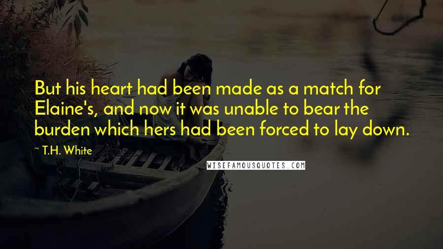 T.H. White Quotes: But his heart had been made as a match for Elaine's, and now it was unable to bear the burden which hers had been forced to lay down.