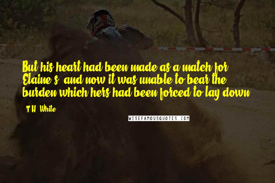 T.H. White Quotes: But his heart had been made as a match for Elaine's, and now it was unable to bear the burden which hers had been forced to lay down.