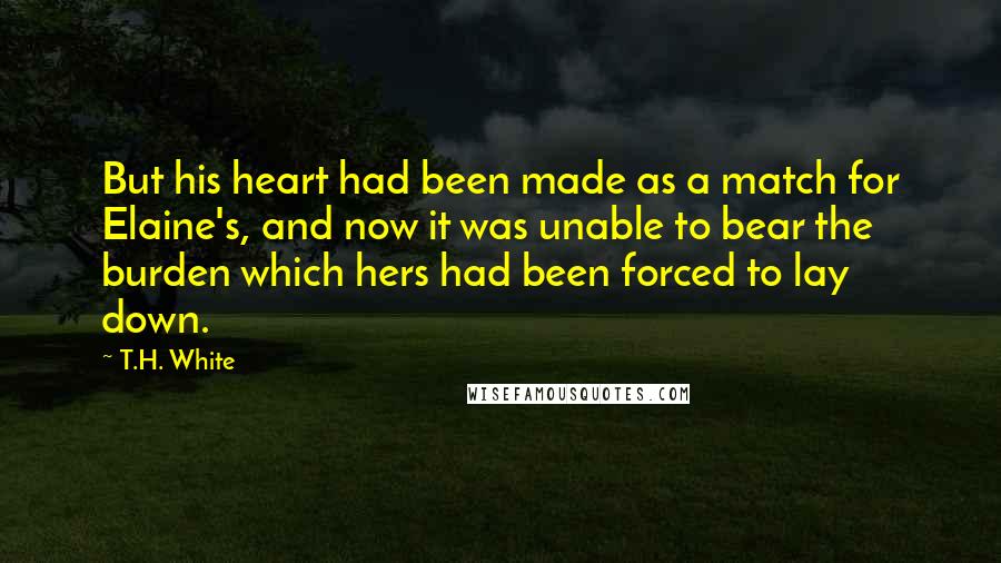 T.H. White Quotes: But his heart had been made as a match for Elaine's, and now it was unable to bear the burden which hers had been forced to lay down.