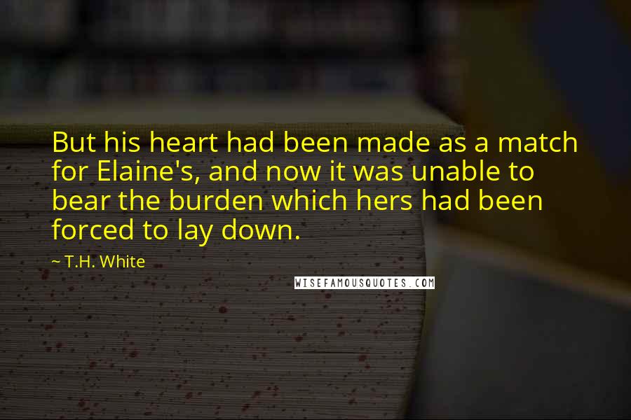 T.H. White Quotes: But his heart had been made as a match for Elaine's, and now it was unable to bear the burden which hers had been forced to lay down.