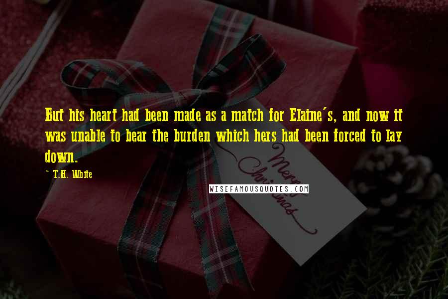 T.H. White Quotes: But his heart had been made as a match for Elaine's, and now it was unable to bear the burden which hers had been forced to lay down.