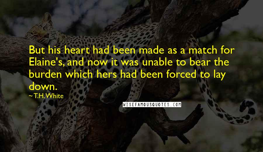 T.H. White Quotes: But his heart had been made as a match for Elaine's, and now it was unable to bear the burden which hers had been forced to lay down.