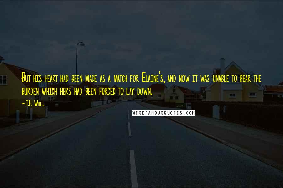 T.H. White Quotes: But his heart had been made as a match for Elaine's, and now it was unable to bear the burden which hers had been forced to lay down.