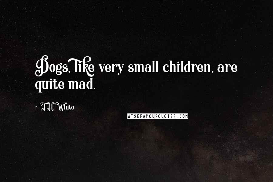 T.H. White Quotes: Dogs, like very small children, are quite mad.