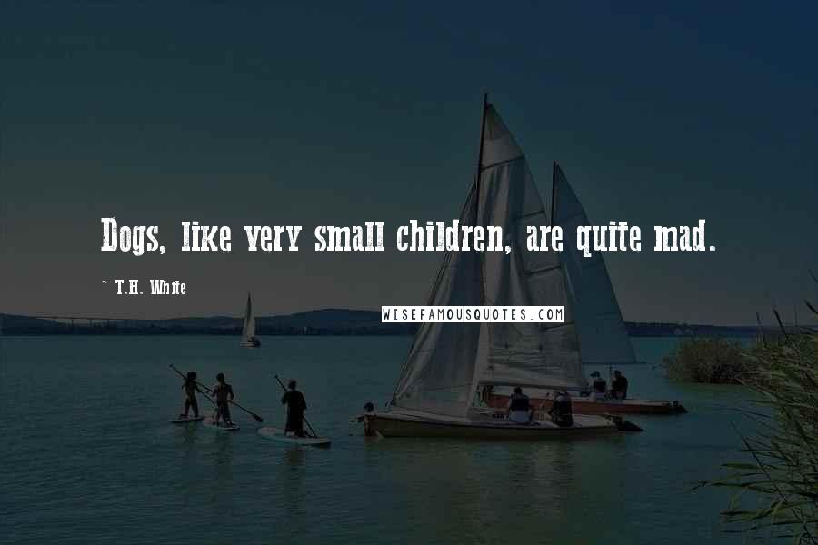 T.H. White Quotes: Dogs, like very small children, are quite mad.