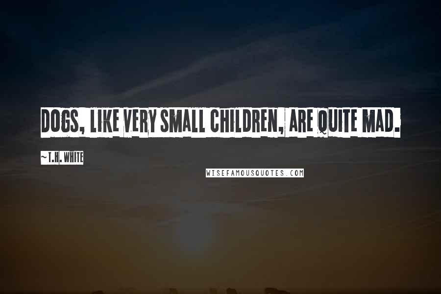 T.H. White Quotes: Dogs, like very small children, are quite mad.