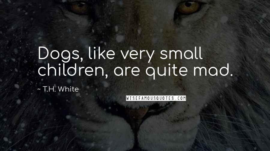 T.H. White Quotes: Dogs, like very small children, are quite mad.