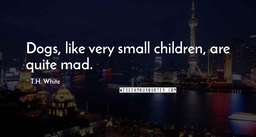 T.H. White Quotes: Dogs, like very small children, are quite mad.