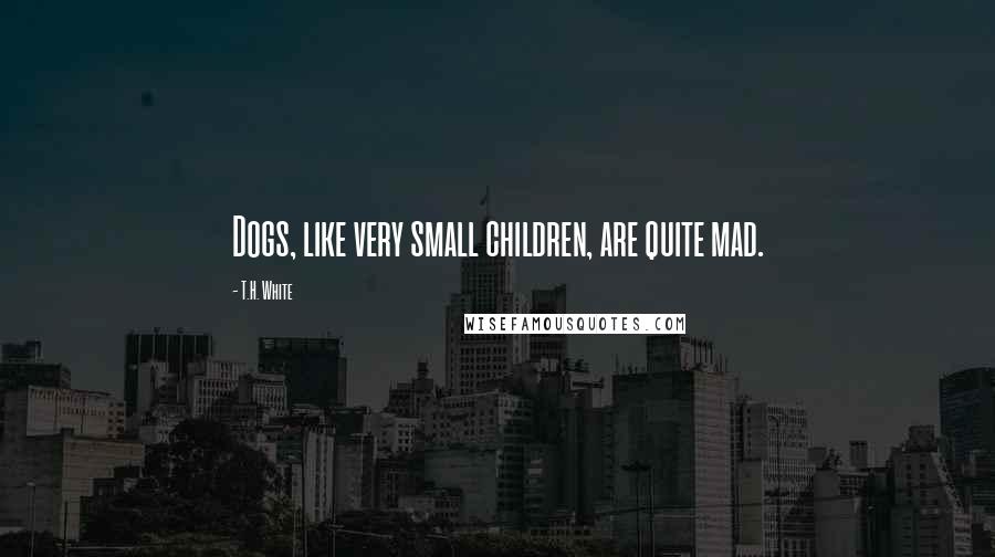 T.H. White Quotes: Dogs, like very small children, are quite mad.