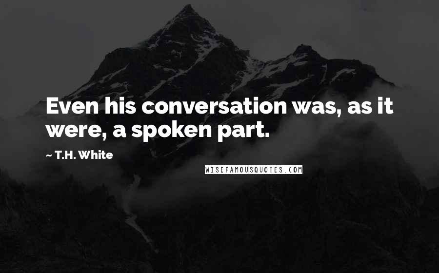 T.H. White Quotes: Even his conversation was, as it were, a spoken part.