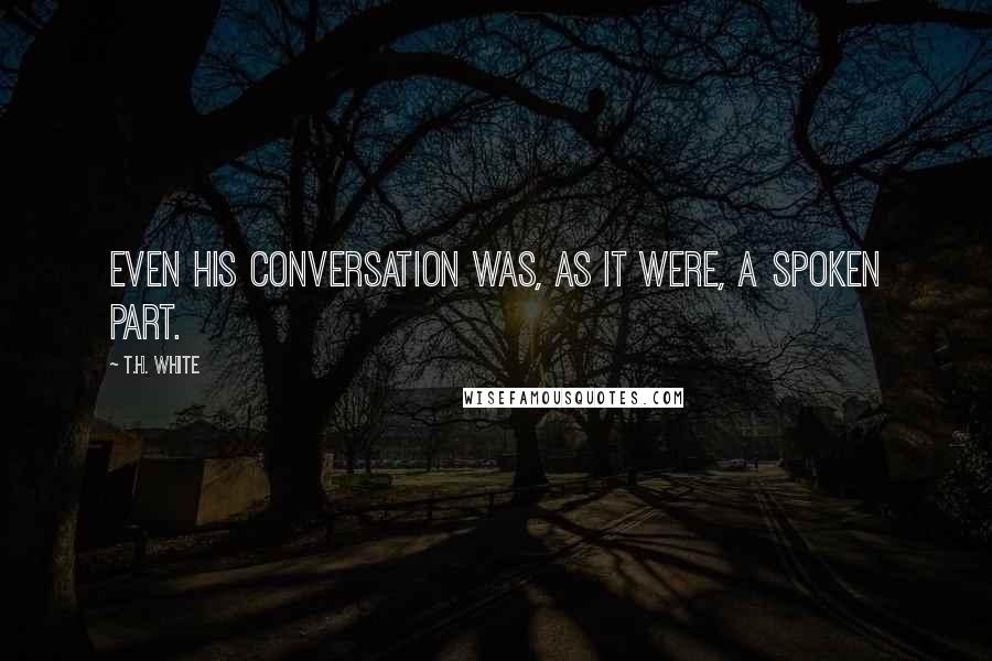 T.H. White Quotes: Even his conversation was, as it were, a spoken part.