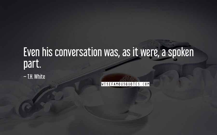 T.H. White Quotes: Even his conversation was, as it were, a spoken part.