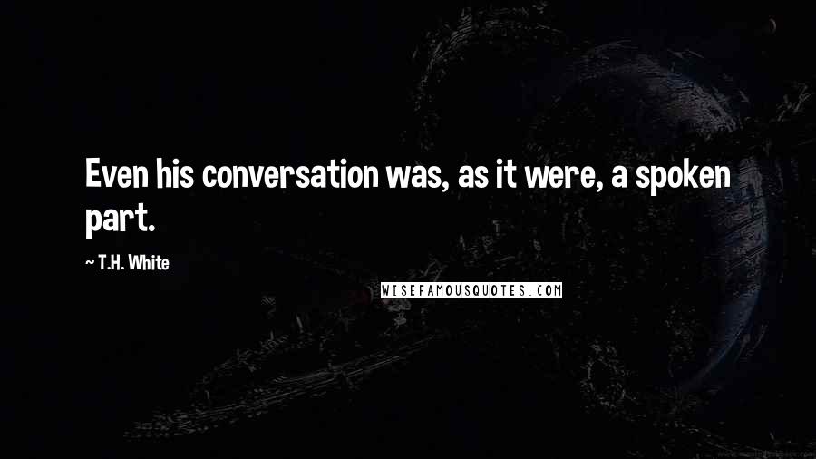 T.H. White Quotes: Even his conversation was, as it were, a spoken part.