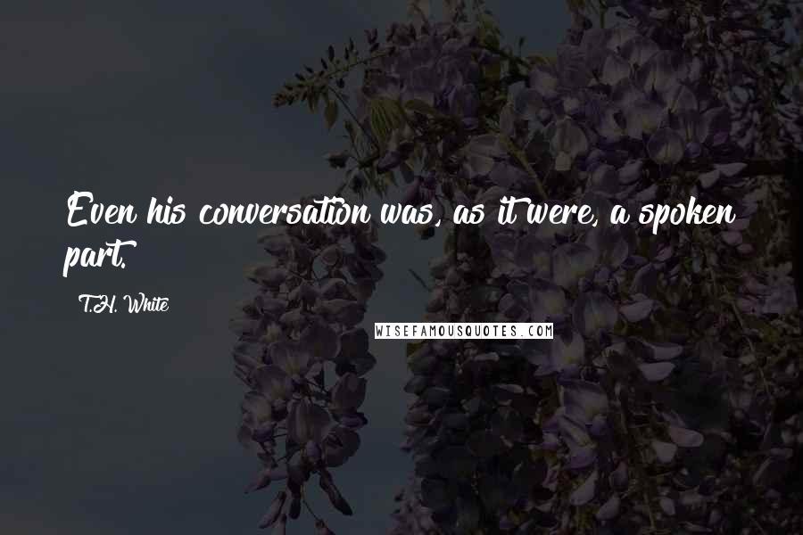 T.H. White Quotes: Even his conversation was, as it were, a spoken part.
