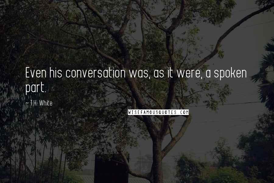 T.H. White Quotes: Even his conversation was, as it were, a spoken part.