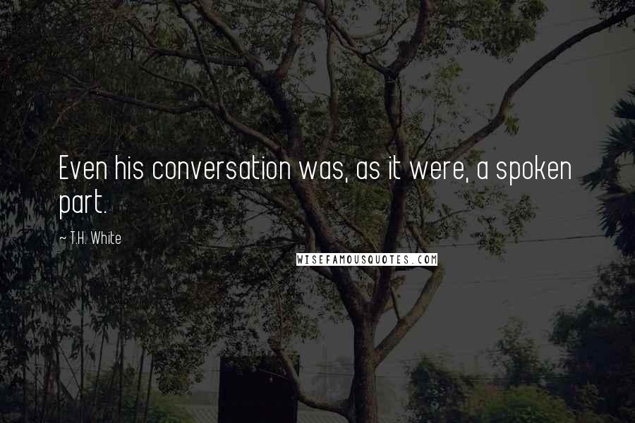 T.H. White Quotes: Even his conversation was, as it were, a spoken part.