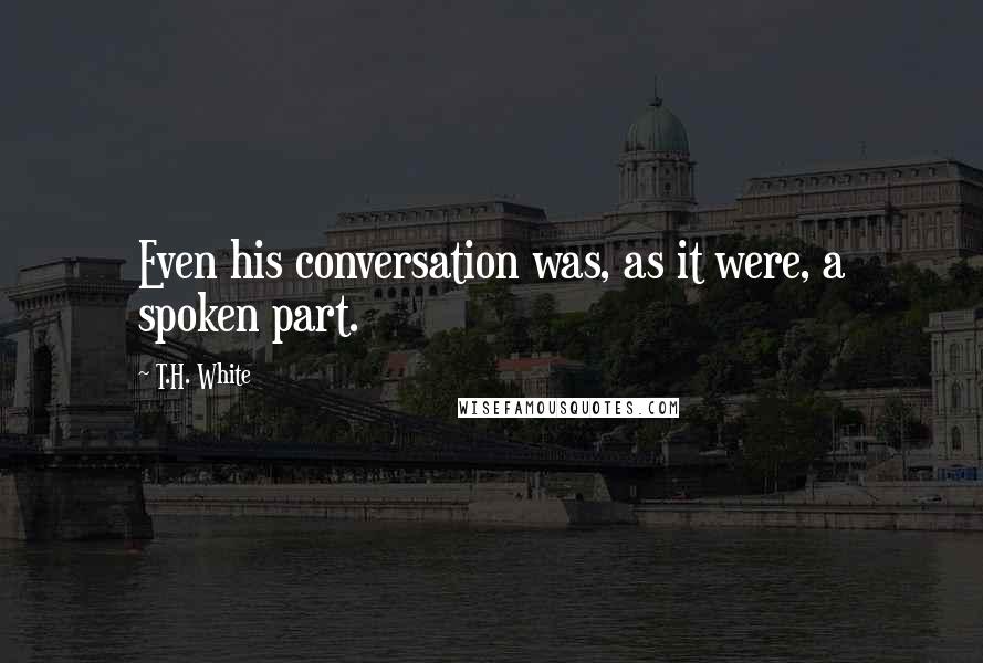 T.H. White Quotes: Even his conversation was, as it were, a spoken part.