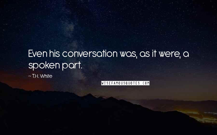 T.H. White Quotes: Even his conversation was, as it were, a spoken part.