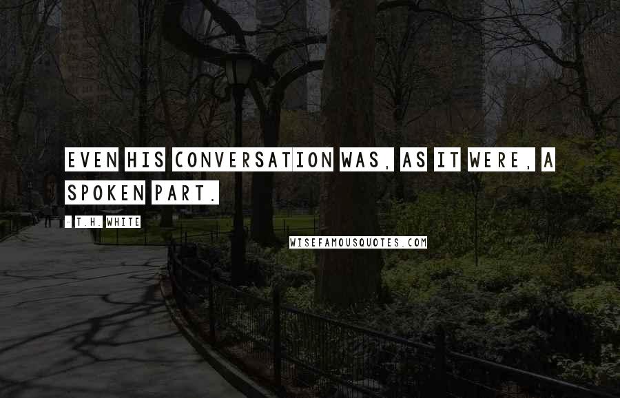 T.H. White Quotes: Even his conversation was, as it were, a spoken part.