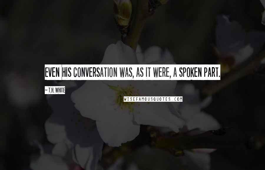 T.H. White Quotes: Even his conversation was, as it were, a spoken part.