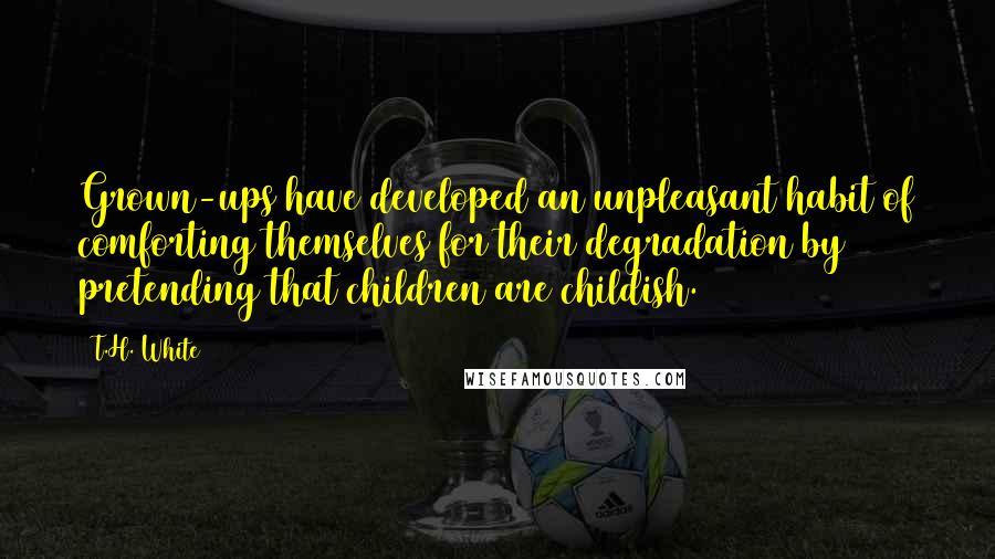 T.H. White Quotes: Grown-ups have developed an unpleasant habit of comforting themselves for their degradation by pretending that children are childish.