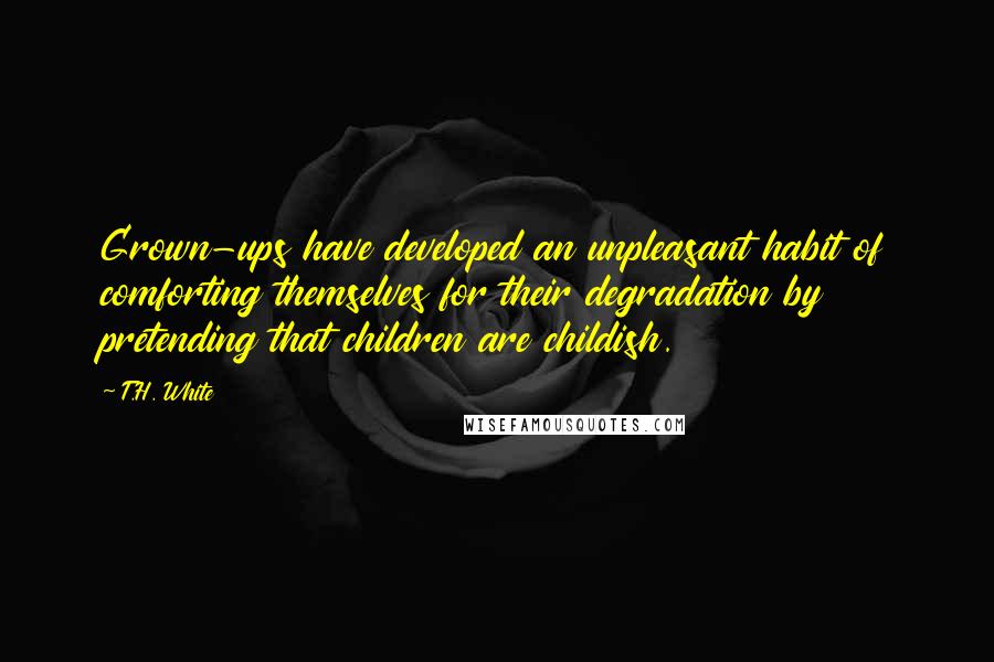 T.H. White Quotes: Grown-ups have developed an unpleasant habit of comforting themselves for their degradation by pretending that children are childish.