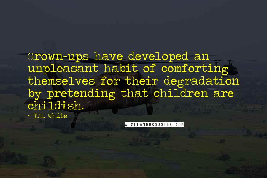 T.H. White Quotes: Grown-ups have developed an unpleasant habit of comforting themselves for their degradation by pretending that children are childish.