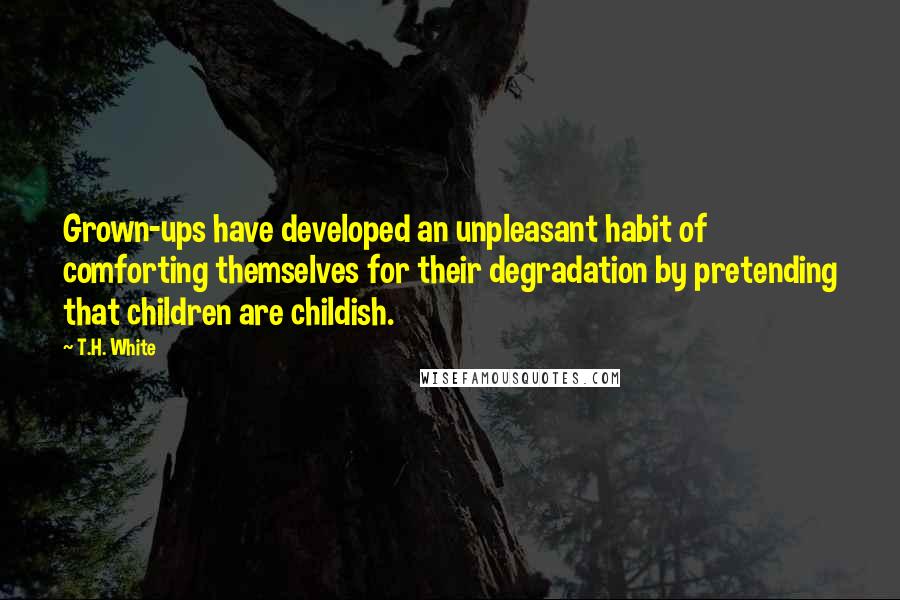 T.H. White Quotes: Grown-ups have developed an unpleasant habit of comforting themselves for their degradation by pretending that children are childish.