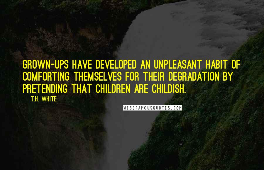 T.H. White Quotes: Grown-ups have developed an unpleasant habit of comforting themselves for their degradation by pretending that children are childish.