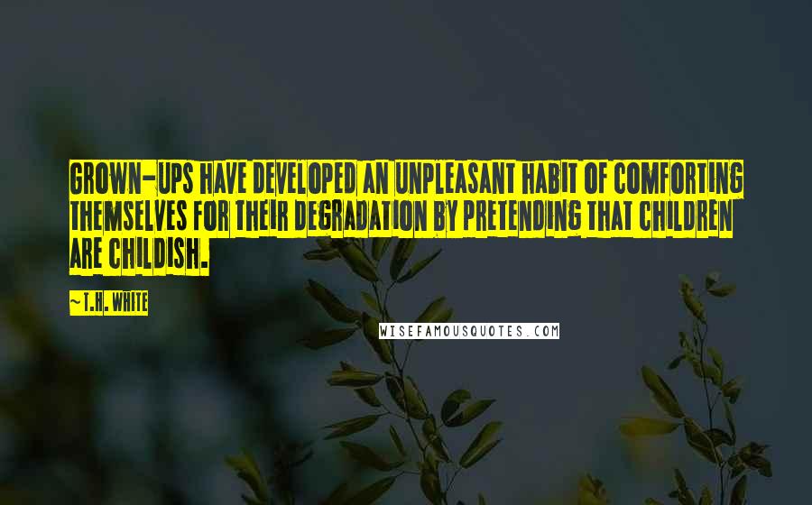 T.H. White Quotes: Grown-ups have developed an unpleasant habit of comforting themselves for their degradation by pretending that children are childish.