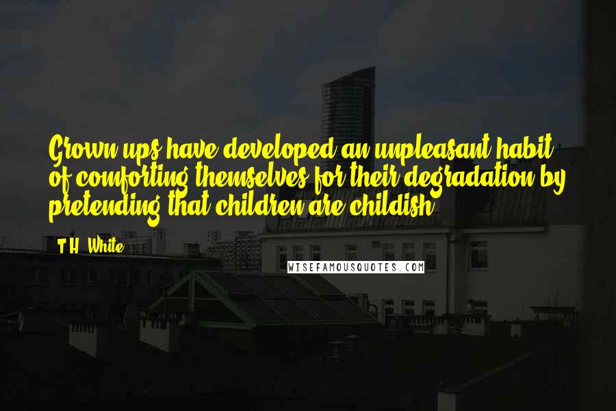 T.H. White Quotes: Grown-ups have developed an unpleasant habit of comforting themselves for their degradation by pretending that children are childish.