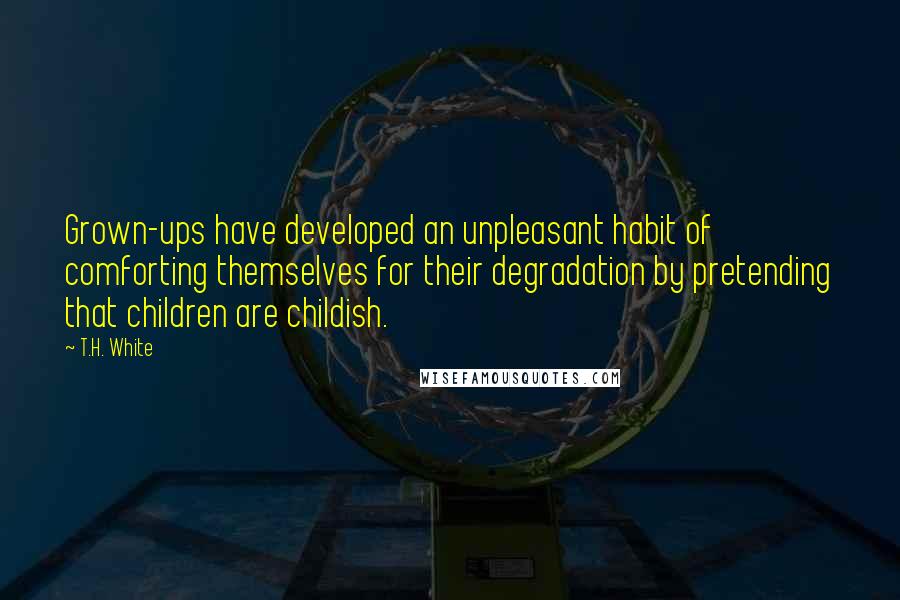 T.H. White Quotes: Grown-ups have developed an unpleasant habit of comforting themselves for their degradation by pretending that children are childish.