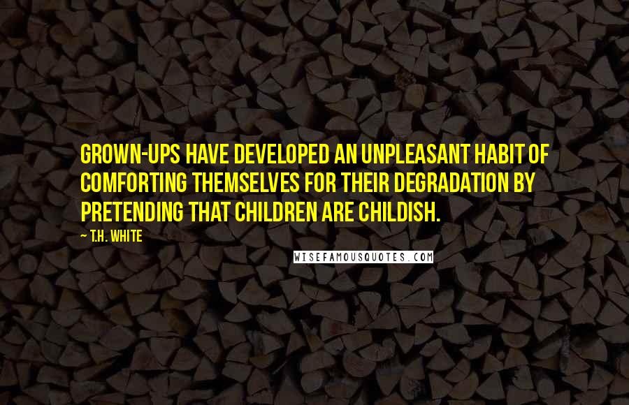 T.H. White Quotes: Grown-ups have developed an unpleasant habit of comforting themselves for their degradation by pretending that children are childish.