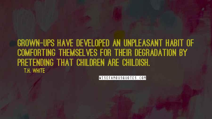 T.H. White Quotes: Grown-ups have developed an unpleasant habit of comforting themselves for their degradation by pretending that children are childish.