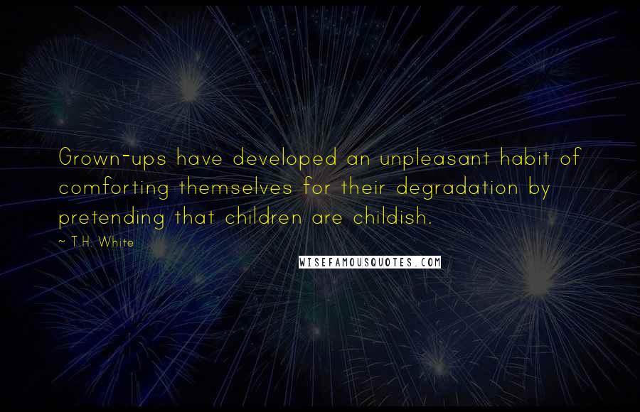 T.H. White Quotes: Grown-ups have developed an unpleasant habit of comforting themselves for their degradation by pretending that children are childish.