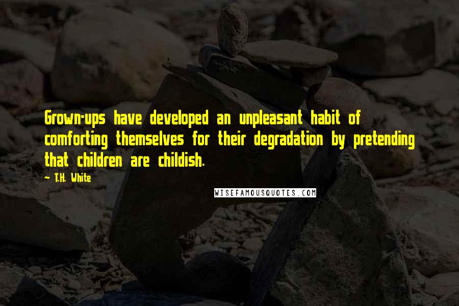 T.H. White Quotes: Grown-ups have developed an unpleasant habit of comforting themselves for their degradation by pretending that children are childish.