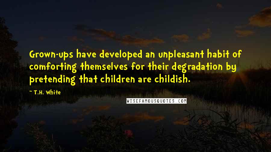 T.H. White Quotes: Grown-ups have developed an unpleasant habit of comforting themselves for their degradation by pretending that children are childish.