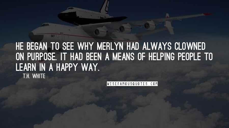 T.H. White Quotes: He began to see why Merlyn had always clowned on purpose. It had been a means of helping people to learn in a happy way.