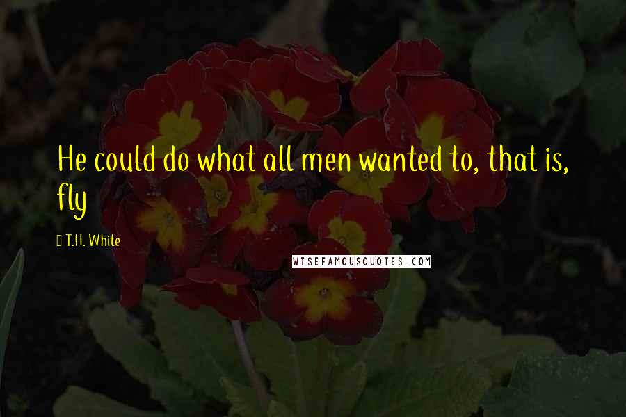 T.H. White Quotes: He could do what all men wanted to, that is, fly