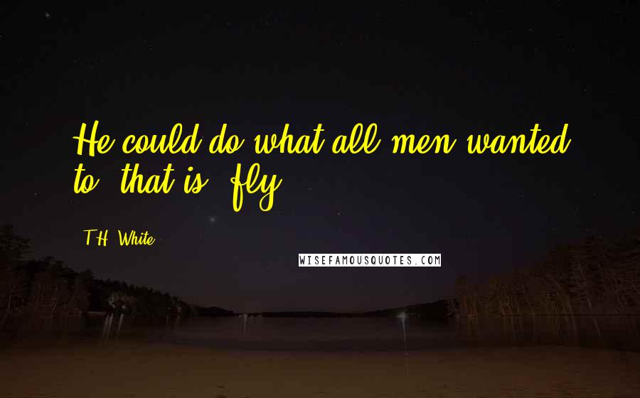 T.H. White Quotes: He could do what all men wanted to, that is, fly