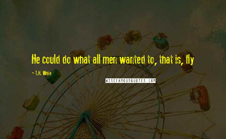 T.H. White Quotes: He could do what all men wanted to, that is, fly